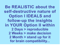 Be REALISTIC about the self-destructive nature of Option I IDEALS andfollow-up the insightsin YOUR Option II within 2 Days > reproducible2 Weeks > make decision2 Month > stand up for itfor brain compatibility...  