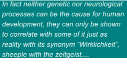In fact neither genetic nor neurological processes can be the cause for human development, they can only be shown to correlate with some of it just as reality with its synonym Wirklichkeit, sheeple with the zeitgeist....