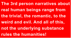 The 3rd person narratives about real human beings range from the trivial, the romantic, to the weird and evil. And all of this, not the underlying substance rules the humanities!