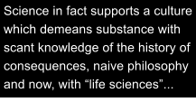 Science in fact supports a culture which demeans substance with scant knowledge of the history of consequences, naive philosophy and now, with life sciences...