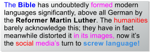 The Bible has undoubtedly formed modern languages significantly, above all German by the Reformer Martin Luther. The humanities barely acknowledge this; they have in fact meanwhile distorted it in its images, now itsthe social medias turn to screw language!