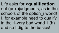 Life asks for >qualification not (pre-)judgments, as in the schools of the option_i world! I, for example need to qualify in the 1-very bad world_i (h) and so I dig to the basics!